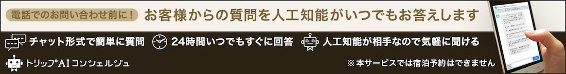 電話でのお問い合わせ前に！お客様からの質問を人工知能がいつでもお答えします　チャット形式で簡単に質問　24時間いつでもすぐに回答　人工知能が相手なので気軽に聞ける　※本サービスでは宿泊予約はできません