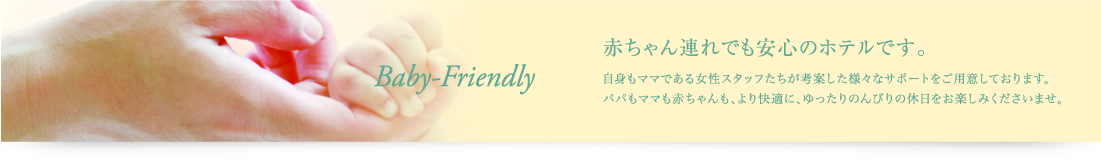 赤ちゃん連れでも安心のホテルです。自身もママである女性スタッフたちが考案した様々なサポートをご用意しております。パパもママも赤ちゃんも、より快適に、ゆったりのんびりの休日をお楽しみくださいませ。