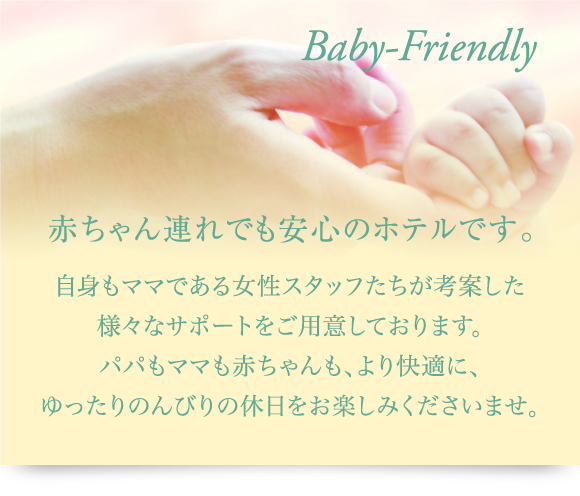 赤ちゃん連れでも安心のホテルです。自身もママである女性スタッフたちが考案した様々なサポートをご用意しております。パパもママも赤ちゃんも、より快適に、ゆったりのんびりの休日をお楽しみくださいませ。
