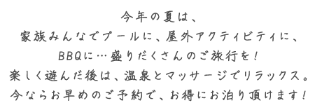 今年の夏は、家族みんなでプールに、屋外アクティビティに、BBQに・・・ 盛りだくさんのご旅行を！ 楽しく遊んだ後は、温泉とマッサージでリラックス。今ならお早めのご予約で、お得にお泊まり頂けます！