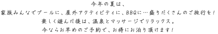 今年の夏は、家族みんなでプールに、屋外アクティビティに、BBQに・・・ 盛りだくさんのご旅行を！ 楽しく遊んだ後は、温泉とマッサージでリラックス。今ならお早めのご予約で、お得にお泊まり頂けます！