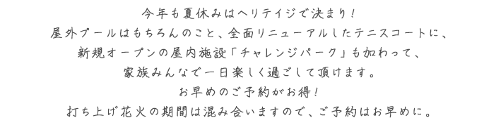 今年も夏休みはヘリテイジで決まり！屋外プールはもちろんのこと、全面リニューアルしたテニスコートに、新規オープンの屋内施設「チャレンジパーク」も加わって、家族みんなで一日楽しく過ごして頂けます。お早めのご予約がお得！打ち上げ花火の期間は混み合いますので、ご予約はお早めに。