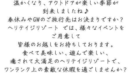 温かくなり、アウトドアが楽しい季節が到来しましたね♪春休みやGWのご旅行先はお決まりですか？ヘリテイジリゾート では、様々なイベントをご用意して皆様のお越しをお待ちしております。食べて美味しい、遊んで楽しい、癒されて大満足のヘリテイジリゾートで、ワンランク上の素敵な休暇を過ごしませんか？