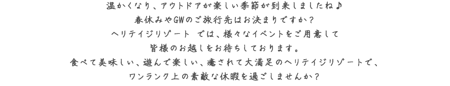 温かくなり、アウトドアが楽しい季節が到来しましたね♪春休みやGWのご旅行先はお決まりですか？ヘリテイジリゾート では、様々なイベントをご用意して皆様のお越しをお待ちしております。食べて美味しい、遊んで楽しい、癒されて大満足のヘリテイジリゾートで、ワンランク上の素敵な休暇を過ごしませんか？