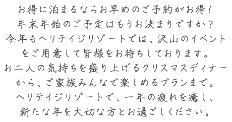 お得に泊まるならお早めのご予約がお得！年末年始のご予定はもうお決まりですか？今年もヘリテイジリゾートでは、沢山のイベントをご用意して皆様をお待ちしております。お二人の気持ちを盛り上げるクリスマスディナーから、ご家族みんなで楽しめるプランまで。ヘリテイジリゾートで、一年の疲れを癒し、新たな年を大切な方とお過ごしください。