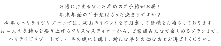 お得に泊まるならお早めのご予約がお得！年末年始のご予定はもうお決まりですか？今年もヘリテイジリゾートでは、沢山のイベントをご用意して皆様をお待ちしております。お二人の気持ちを盛り上げるクリスマスディナーから、ご家族みんなで楽しめるプランまで。ヘリテイジリゾートで、一年の疲れを癒し、新たな年を大切な方とお過ごしください。