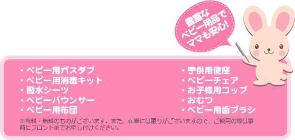 豊富なベビー用品でママも安心！・ベビー用バスタブ・ベビー用布団・お子様用コップ・ベビー用消毒キット・子供用便座・おむつ・撥水シーツ・ベビーチェア・ベビー用歯ブラシ・ベビーバウンサー※有料・無料のものがございます。また、在庫には限りがございますので、ご使用の際は事前にフロントまでお申し付けください。