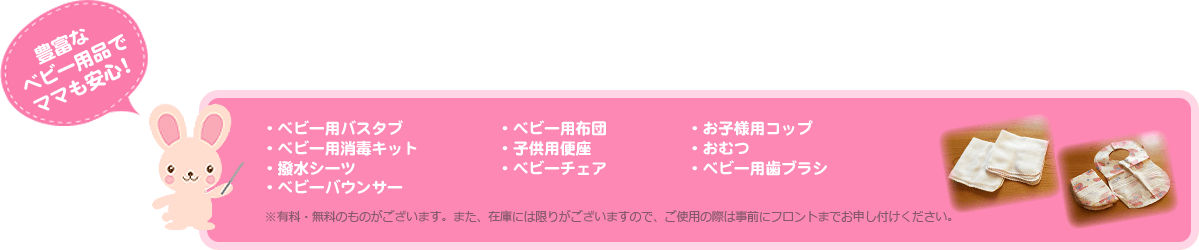 豊富なベビー用品でママも安心！・ベビー用バスタブ・ベビー用布団・お子様用コップ・ベビー用消毒キット・子供用便座・おむつ・撥水シーツ・ベビーチェア・ベビー用歯ブラシ・ベビーバウンサー※有料・無料のものがございます。また、在庫には限りがございますので、ご使用の際は事前にフロントまでお申し付けください。