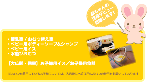 赤ちゃんの温泉デビュー応援します！・授乳室 / おむつ替え室 ・ベビー用ボディーソープ&シャンプ・ベビー用イス・水遊びおむつ【大広間・個室】お子様用イス／お子様用食器