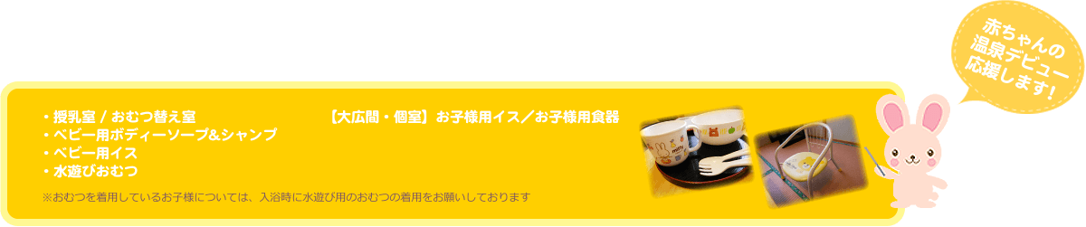 赤ちゃんの温泉デビュー応援します！・授乳室 / おむつ替え室 ・ベビー用ボディーソープ&シャンプ・ベビー用イス・水遊びおむつ【大広間・個室】お子様用イス／お子様用食器