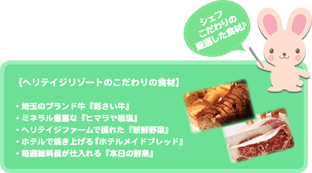 シェフこだわりの厳選した食材♪【ヘリテイジリゾートのこだわりの食材】 ・埼玉のブランド牛『彩さい牛』 ・ミネラル豊富な『ヒマラヤ岩塩』 ・ヘリテイジファームで採れた『新鮮野菜』 ・ホテルで焼き上げる『ホテルメイドブレッド』 ・毎週総料長が仕入れる『本日の鮮魚』