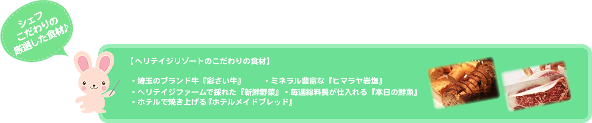シェフこだわりの厳選した食材♪【ヘリテイジリゾートのこだわりの食材】 ・埼玉のブランド牛『彩さい牛』   ・ミネラル豊富な『ヒマラヤ岩塩』  ・ヘリテイジファームで採れた『新鮮野菜』   ・ホテルで焼き上げる『ホテルメイドブレッド』  ・毎週総料長が仕入れる『本日の鮮魚』